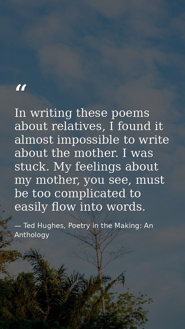 In writing these poems about relatives, I found it almost impossible to write about the mother. I was stuck. My feelings — Ted Hughes, Poetry in the Making: An Anthology