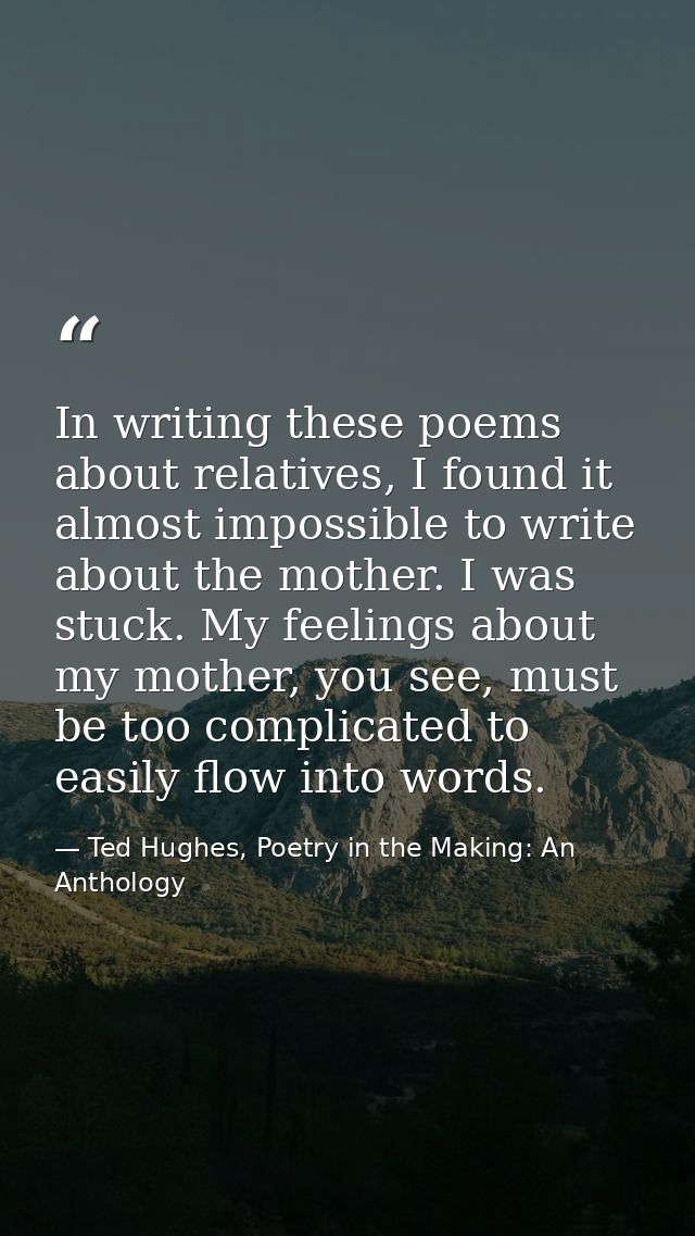 In writing these poems about relatives, I found it almost impossible to write about the mother. I was stuck. My feelings — Ted Hughes, Poetry in the Making: An Anthology