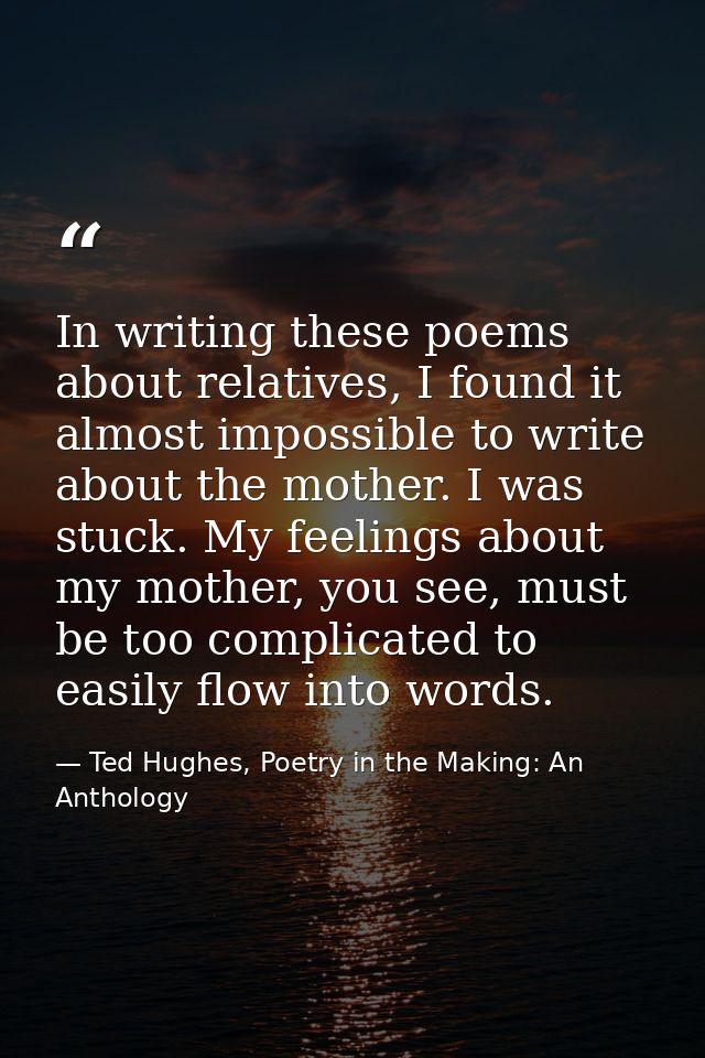 In writing these poems about relatives, I found it almost impossible to write about the mother. I was stuck. My feelings — Ted Hughes, Poetry in the Making: An Anthology