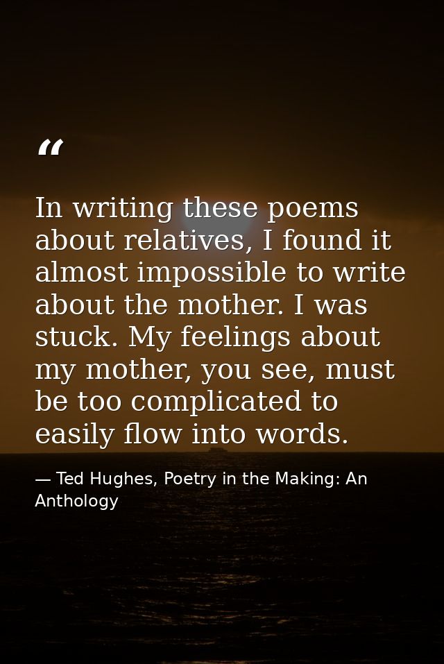 In writing these poems about relatives, I found it almost impossible to write about the mother. I was stuck. My feelings — Ted Hughes, Poetry in the Making: An Anthology