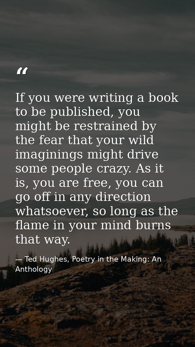 If you were writing a book to be published, you might be restrained by the fear that your wild imaginings might drive so — Ted Hughes, Poetry in the Making: An Anthology