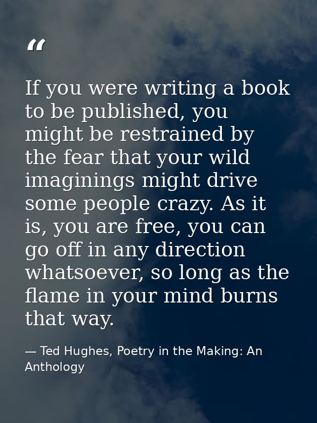 If you were writing a book to be published, you might be restrained by the fear that your wild imaginings might drive so — Ted Hughes, Poetry in the Making: An Anthology