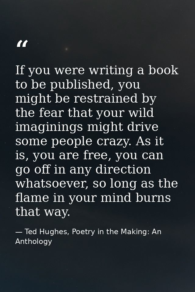 If you were writing a book to be published, you might be restrained by the fear that your wild imaginings might drive so — Ted Hughes, Poetry in the Making: An Anthology