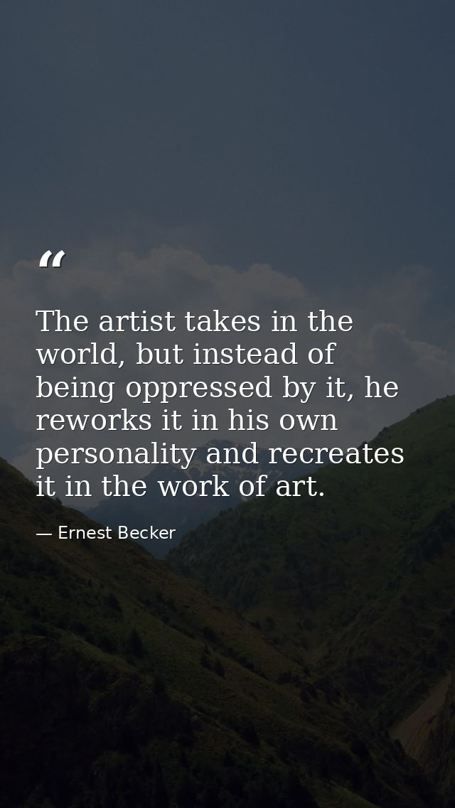 The artist takes in the world, but instead of being oppressed by it, he reworks it in his own personality and recreates  — Ernest Becker
