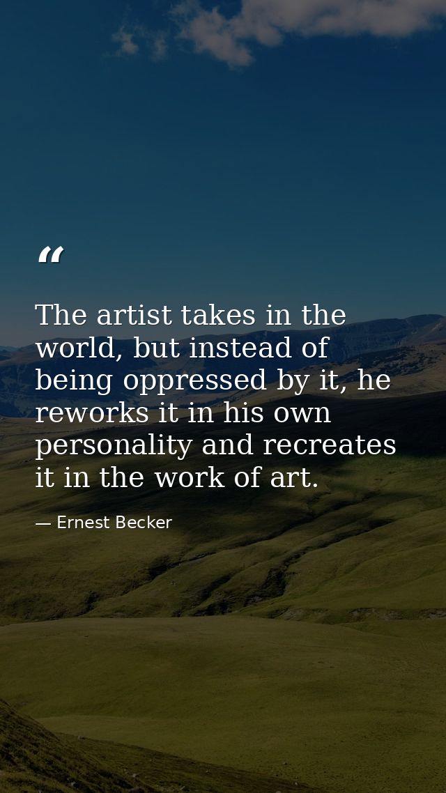 The artist takes in the world, but instead of being oppressed by it, he reworks it in his own personality and recreates  — Ernest Becker
