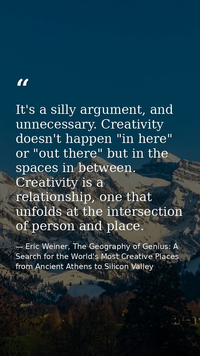 It's a silly argument, and unnecessary. Creativity doesn't happen "in here" or "out there" but in the spaces in between. — Eric Weiner, The Geography of Genius: A Search for the World's Most Creative Places from Ancient Athens to Silicon Valley