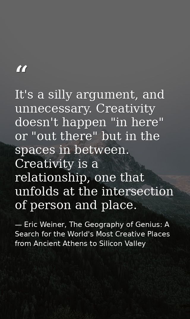 It's a silly argument, and unnecessary. Creativity doesn't happen "in here" or "out there" but in the spaces in between. — Eric Weiner, The Geography of Genius: A Search for the World's Most Creative Places from Ancient Athens to Silicon Valley