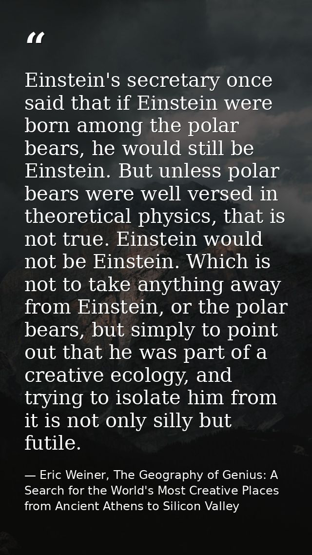 Einstein's secretary once said that if Einstein were born among the polar bears, he would still be Einstein. But unless  — Eric Weiner, The Geography of Genius: A Search for the World's Most Creative Places from Ancient Athens to Silicon Valley