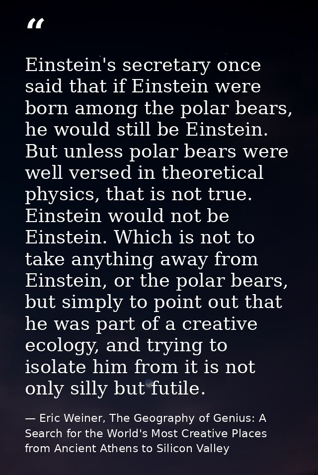 Einstein's secretary once said that if Einstein were born among the polar bears, he would still be Einstein. But unless  — Eric Weiner, The Geography of Genius: A Search for the World's Most Creative Places from Ancient Athens to Silicon Valley