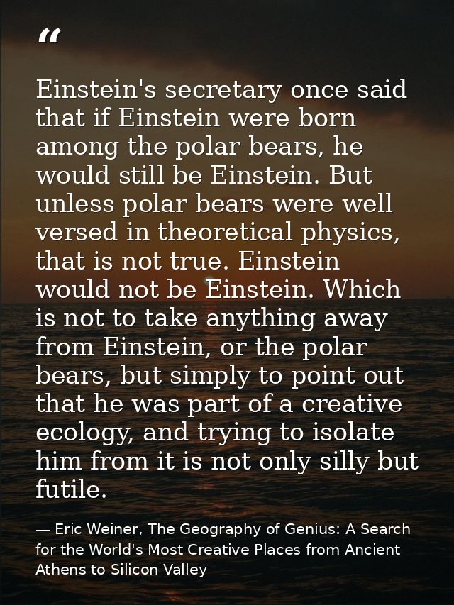 Einstein's secretary once said that if Einstein were born among the polar bears, he would still be Einstein. But unless  — Eric Weiner, The Geography of Genius: A Search for the World's Most Creative Places from Ancient Athens to Silicon Valley