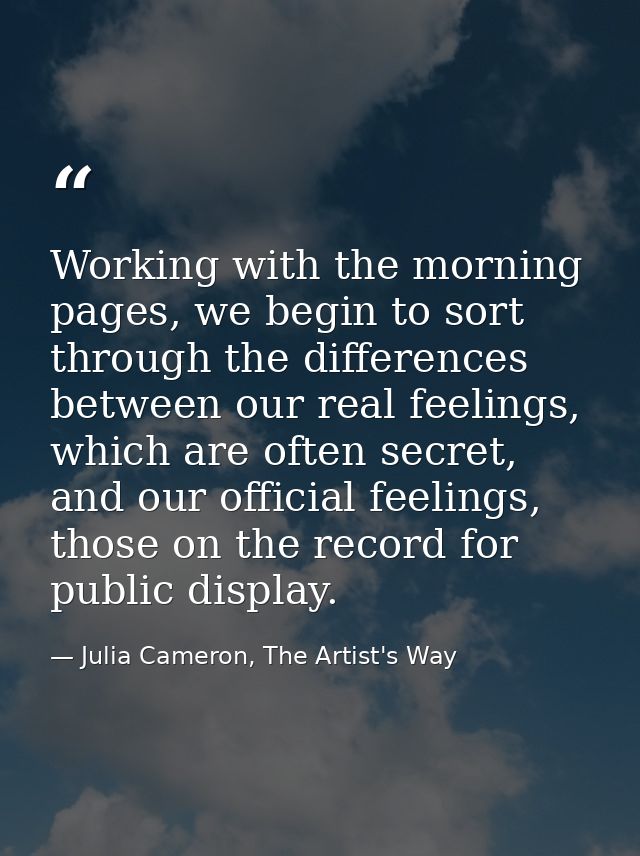Working with the morning pages, we begin to sort through the differences between our real feelings, which are often secr — Julia Cameron, The Artist's Way