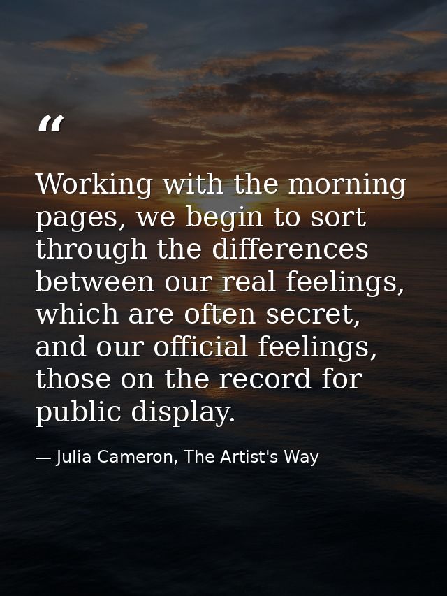 Working with the morning pages, we begin to sort through the differences between our real feelings, which are often secr — Julia Cameron, The Artist's Way