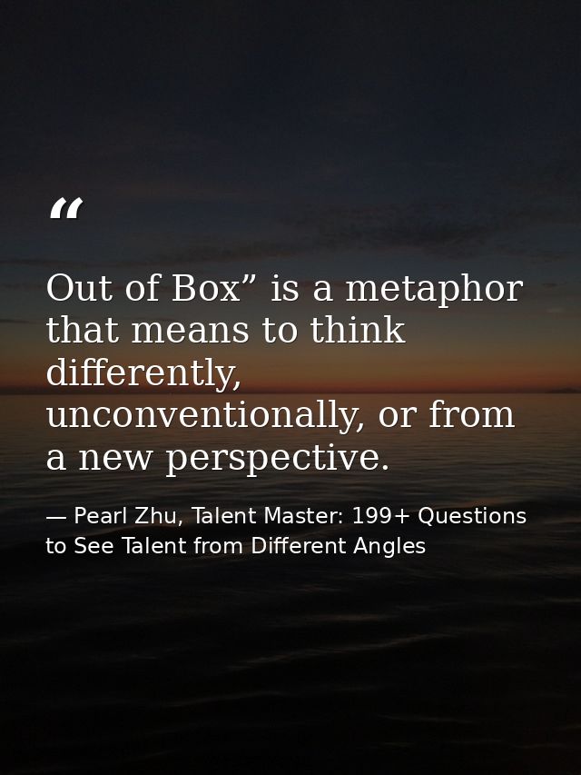 Out of Box” is a metaphor that means to think differently, unconventionally, or from a new perspective. — Pearl Zhu, Talent Master: 199+ Questions to See Talent from Different Angles