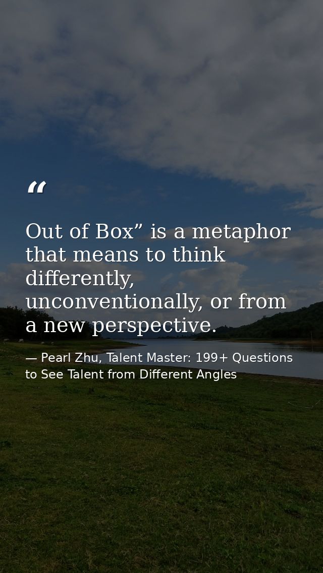 Out of Box” is a metaphor that means to think differently, unconventionally, or from a new perspective. — Pearl Zhu, Talent Master: 199+ Questions to See Talent from Different Angles