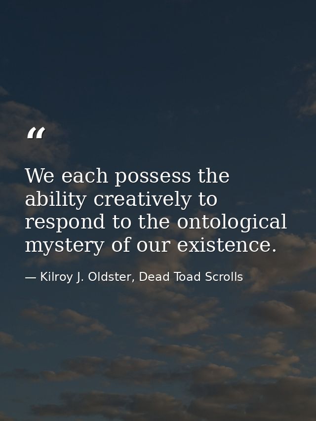 We each possess the ability creatively to respond to the ontological mystery of our existence. — Kilroy J. Oldster, Dead Toad Scrolls