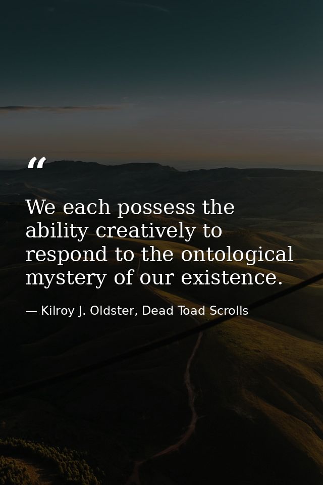 We each possess the ability creatively to respond to the ontological mystery of our existence. — Kilroy J. Oldster, Dead Toad Scrolls