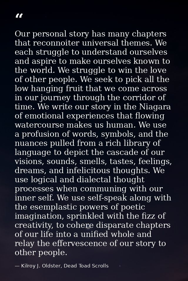 Our personal story has many chapters that reconnoiter universal themes. We each struggle to understand ourselves and asp — Kilroy J. Oldster, Dead Toad Scrolls