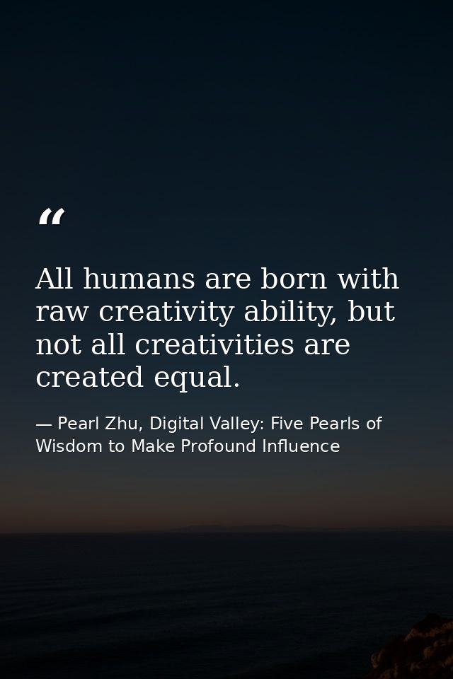 All humans are born with raw creativity ability, but not all creativities are created equal. — Pearl Zhu, Digital Valley: Five Pearls of Wisdom to Make Profound Influence
