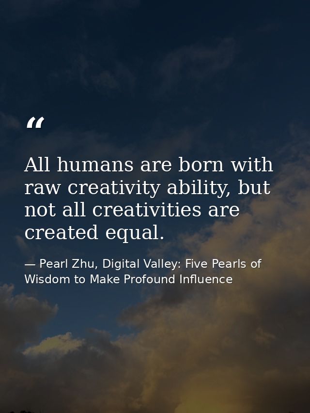 All humans are born with raw creativity ability, but not all creativities are created equal. — Pearl Zhu, Digital Valley: Five Pearls of Wisdom to Make Profound Influence