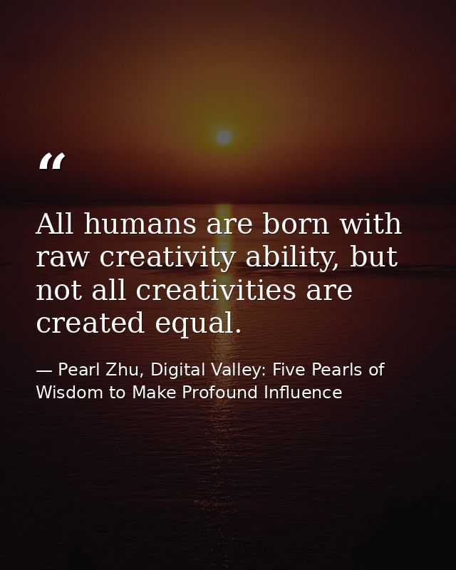 All humans are born with raw creativity ability, but not all creativities are created equal. — Pearl Zhu, Digital Valley: Five Pearls of Wisdom to Make Profound Influence