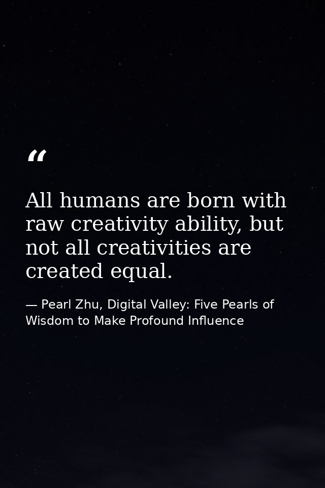 All humans are born with raw creativity ability, but not all creativities are created equal. — Pearl Zhu, Digital Valley: Five Pearls of Wisdom to Make Profound Influence