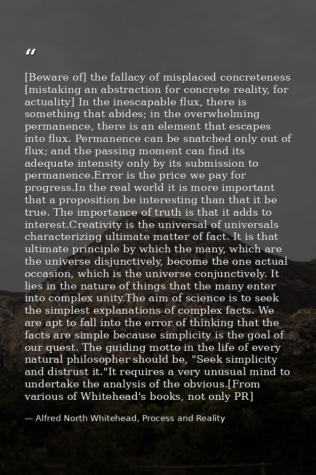 [Beware of] the fallacy of misplaced concreteness [mistaking an abstraction for concrete reality, for actuality] In the  — Alfred North Whitehead, Process and Reality