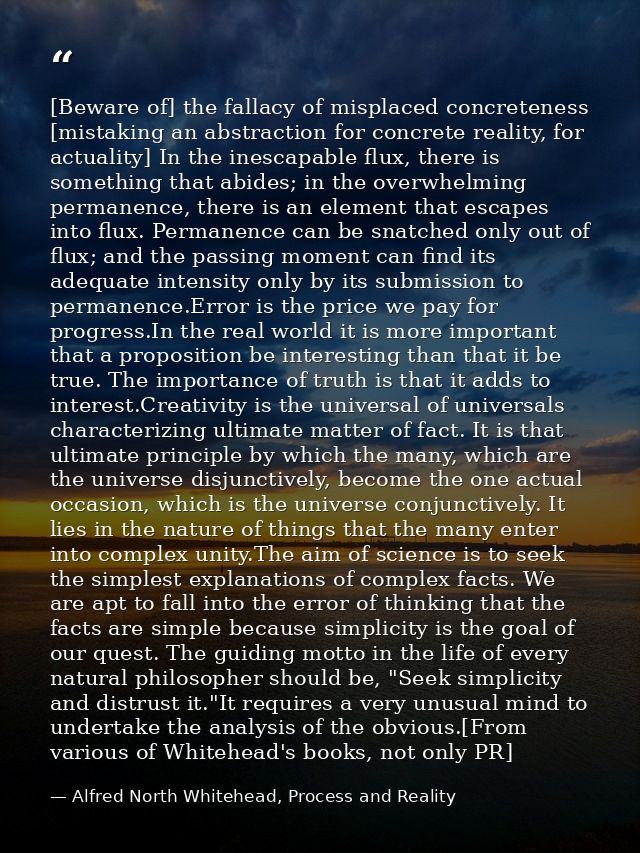 [Beware of] the fallacy of misplaced concreteness [mistaking an abstraction for concrete reality, for actuality] In the  — Alfred North Whitehead, Process and Reality