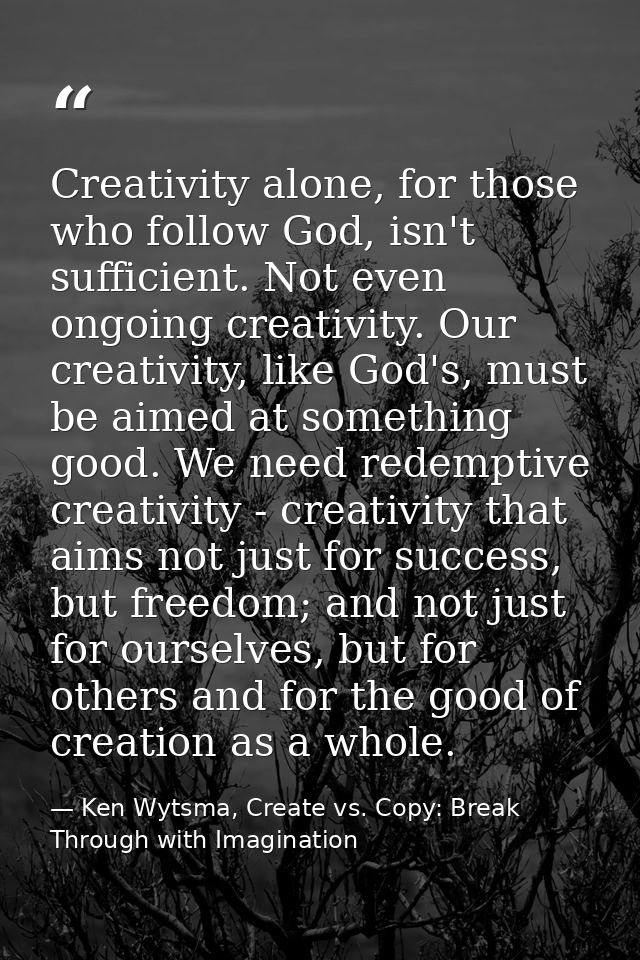 Creativity alone, for those who follow God, isn't sufficient. Not even ongoing creativity. Our creativity, like God's, m — Ken Wytsma, Create vs. Copy: Break Through with Imagination