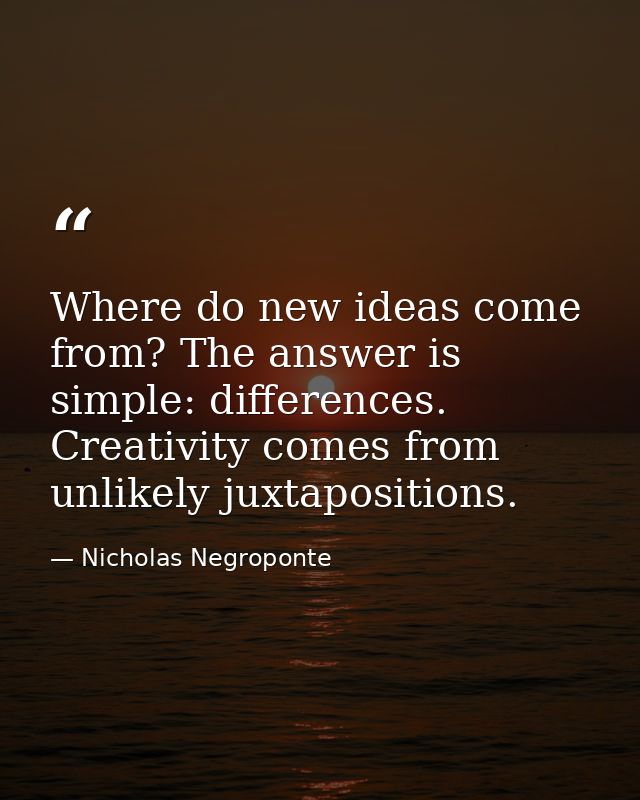 Where do new ideas come from? The answer is simple: differences. Creativity comes from unlikely juxtapositions. — Nicholas Negroponte