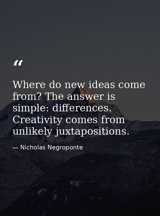 Where do new ideas come from? The answer is simple: differences. Creativity comes from unlikely juxtapositions. — Nicholas Negroponte