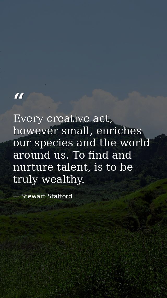 Every creative act, however small, enriches our species and the world around us. To find and nurture talent, is to be tr — Stewart Stafford