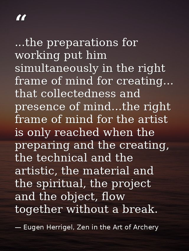 ...the preparations for working put him simultaneously in the right frame of mind for creating... that collectedness and — Eugen Herrigel, Zen in the Art of Archery