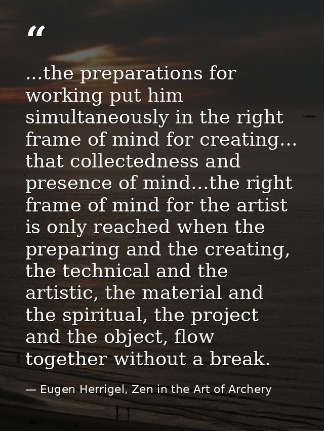 ...the preparations for working put him simultaneously in the right frame of mind for creating... that collectedness and — Eugen Herrigel, Zen in the Art of Archery