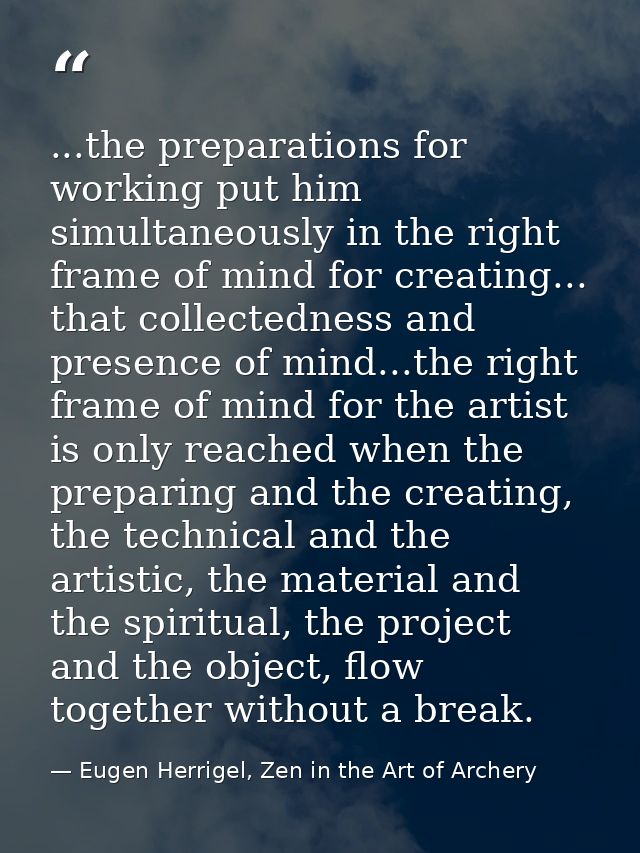 ...the preparations for working put him simultaneously in the right frame of mind for creating... that collectedness and — Eugen Herrigel, Zen in the Art of Archery
