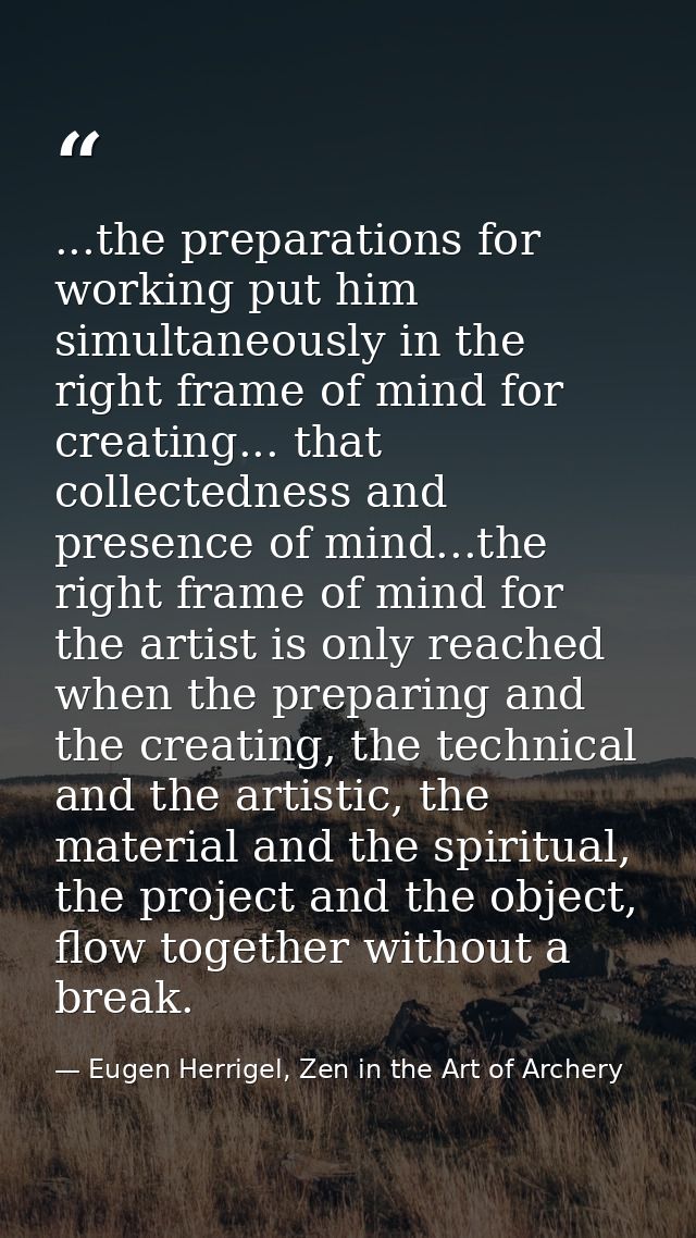 ...the preparations for working put him simultaneously in the right frame of mind for creating... that collectedness and — Eugen Herrigel, Zen in the Art of Archery