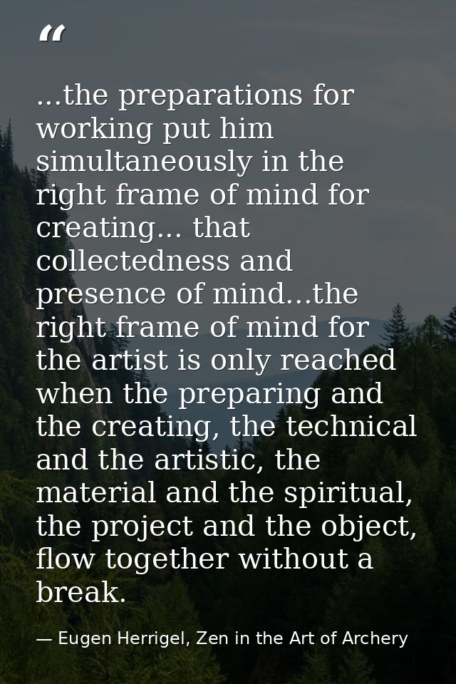 ...the preparations for working put him simultaneously in the right frame of mind for creating... that collectedness and — Eugen Herrigel, Zen in the Art of Archery