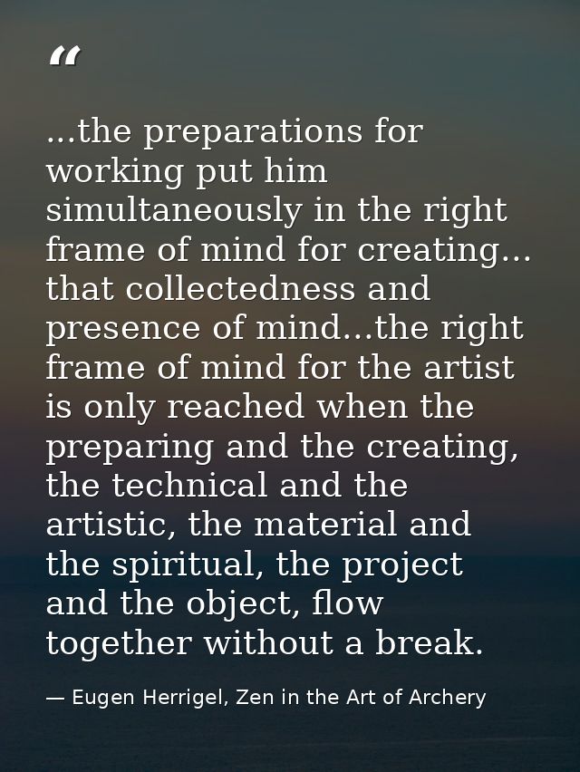 ...the preparations for working put him simultaneously in the right frame of mind for creating... that collectedness and — Eugen Herrigel, Zen in the Art of Archery