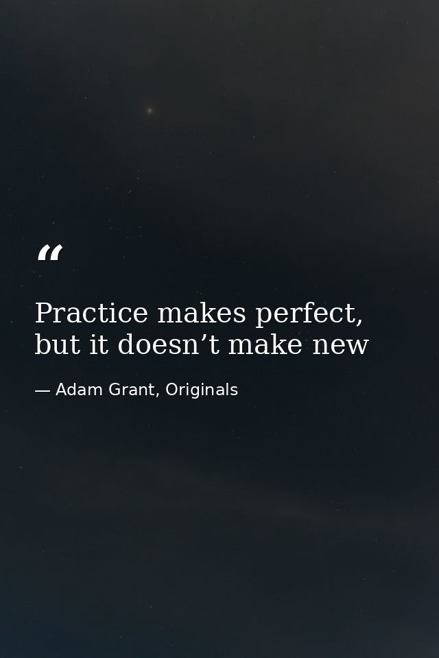 Practice makes perfect, but it doesn’t make new — Adam Grant, Originals