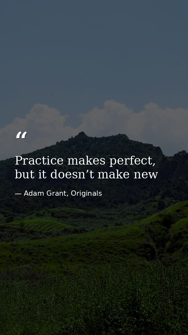 Practice makes perfect, but it doesn’t make new — Adam Grant, Originals