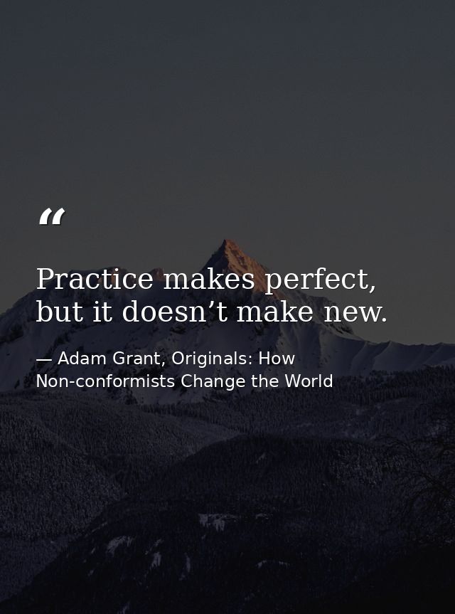 Practice makes perfect, but it doesn’t make new. — Adam Grant, Originals: How Non-conformists Change the World