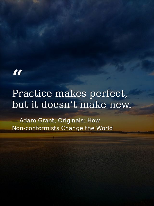 Practice makes perfect, but it doesn’t make new. — Adam Grant, Originals: How Non-conformists Change the World
