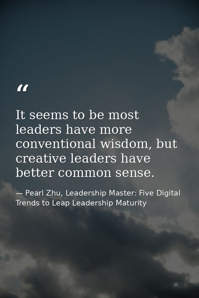It seems to be most leaders have more conventional wisdom, but creative leaders have better common sense. — Pearl Zhu, Leadership Master: Five Digital Trends to Leap Leadership Maturity