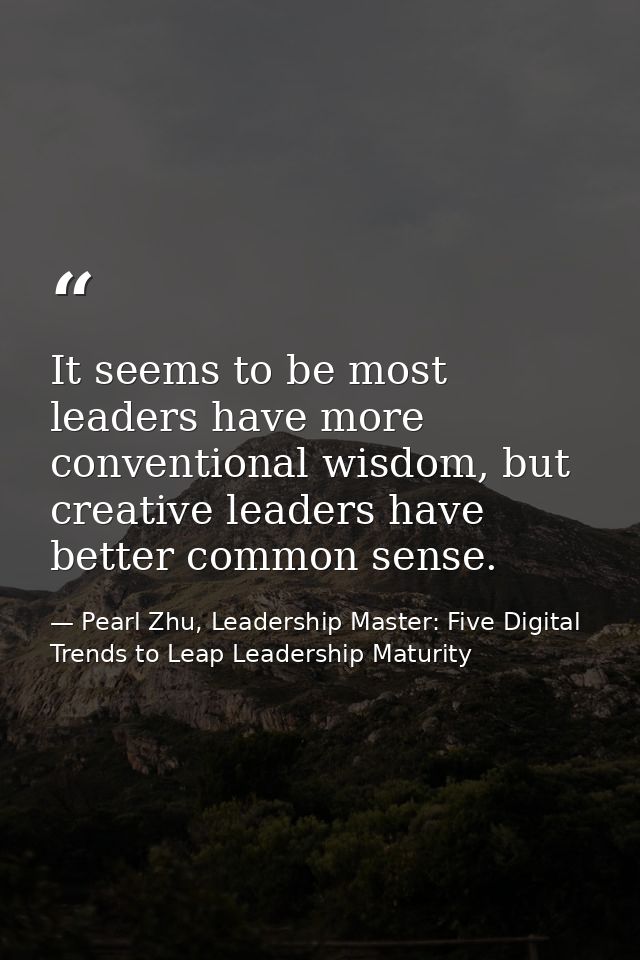 It seems to be most leaders have more conventional wisdom, but creative leaders have better common sense. — Pearl Zhu, Leadership Master: Five Digital Trends to Leap Leadership Maturity