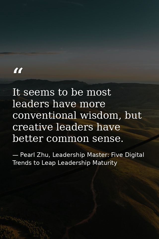 It seems to be most leaders have more conventional wisdom, but creative leaders have better common sense. — Pearl Zhu, Leadership Master: Five Digital Trends to Leap Leadership Maturity
