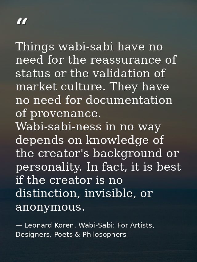Things wabi-sabi have no need for the reassurance of status or the validation of market culture. They have no need for d — Leonard Koren, Wabi-Sabi: For Artists, Designers, Poets & Philosophers