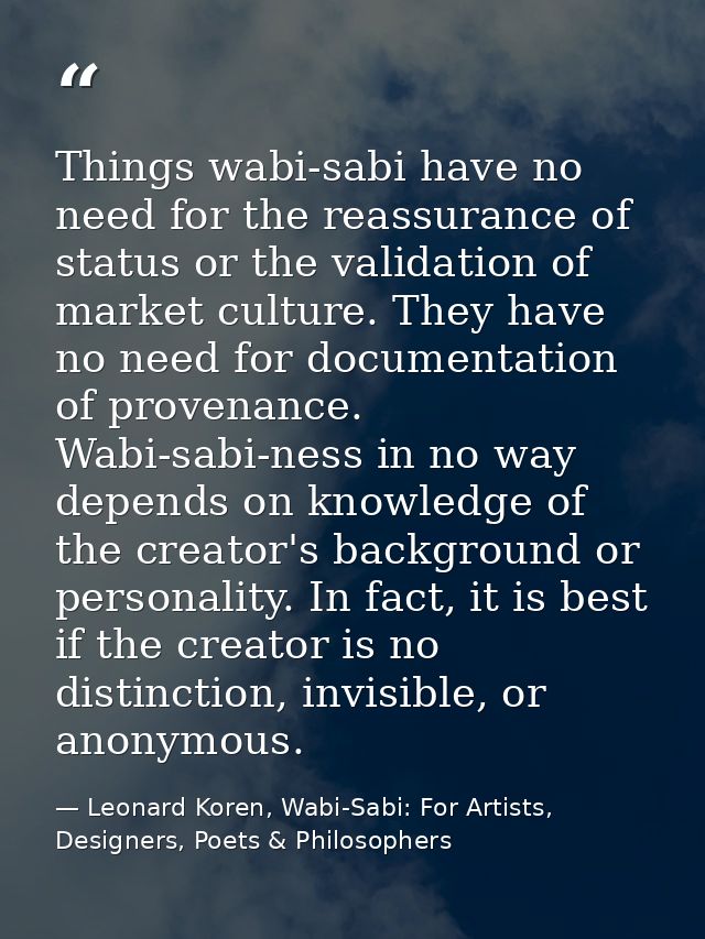 Things wabi-sabi have no need for the reassurance of status or the validation of market culture. They have no need for d — Leonard Koren, Wabi-Sabi: For Artists, Designers, Poets & Philosophers