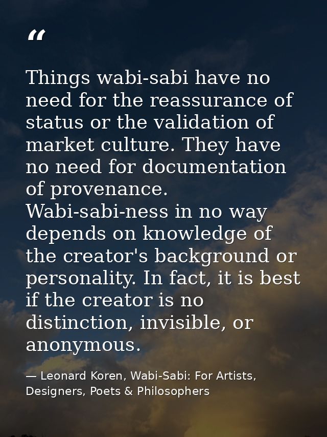Things wabi-sabi have no need for the reassurance of status or the validation of market culture. They have no need for d — Leonard Koren, Wabi-Sabi: For Artists, Designers, Poets & Philosophers