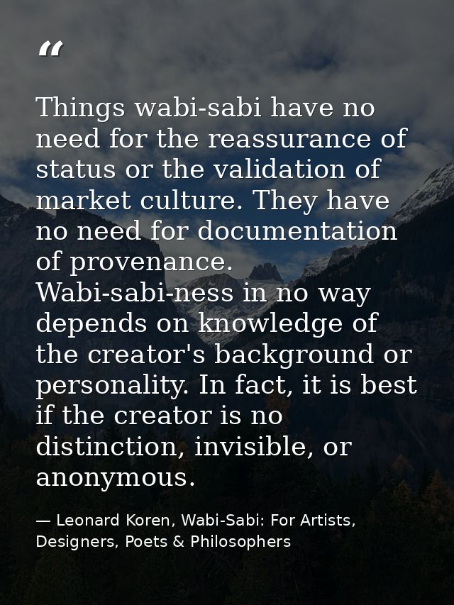 Things wabi-sabi have no need for the reassurance of status or the validation of market culture. They have no need for d — Leonard Koren, Wabi-Sabi: For Artists, Designers, Poets & Philosophers