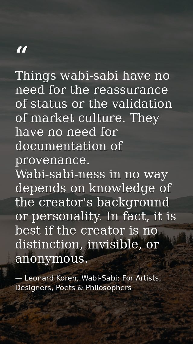 Things wabi-sabi have no need for the reassurance of status or the validation of market culture. They have no need for d — Leonard Koren, Wabi-Sabi: For Artists, Designers, Poets & Philosophers