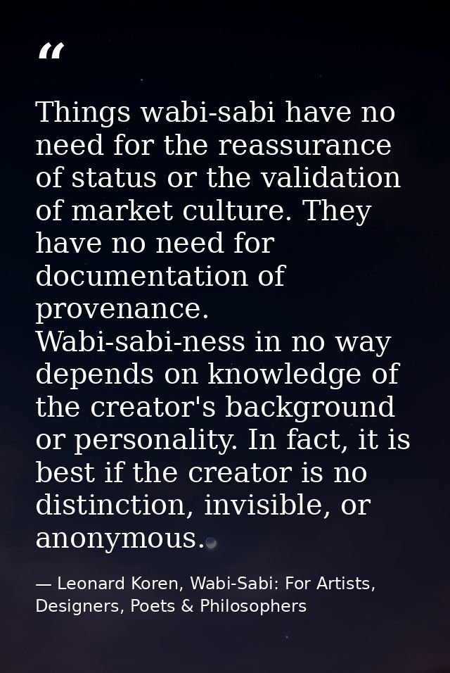 Things wabi-sabi have no need for the reassurance of status or the validation of market culture. They have no need for d — Leonard Koren, Wabi-Sabi: For Artists, Designers, Poets & Philosophers